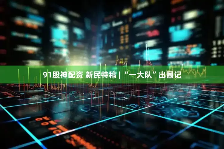 91股神配资 新民特稿 | “一大队”出圈记
