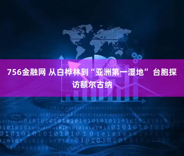 756金融网 从白桦林到“亚洲第一湿地” 台胞探访额尔古纳