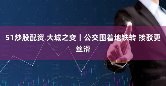 51炒股配资 大城之变｜公交围着地铁转 接驳更丝滑