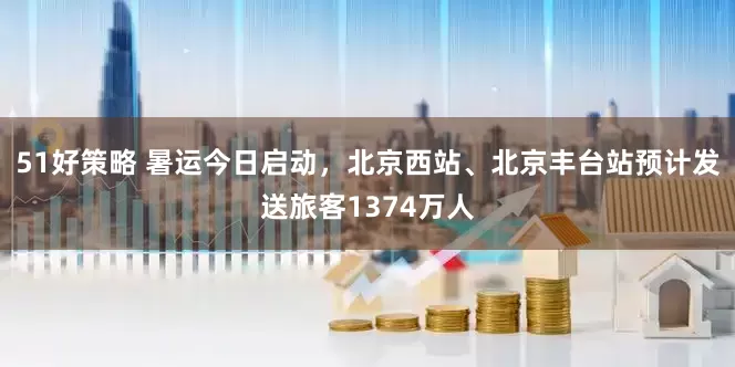 51好策略 暑运今日启动，北京西站、北京丰台站预计发送旅客1374万人