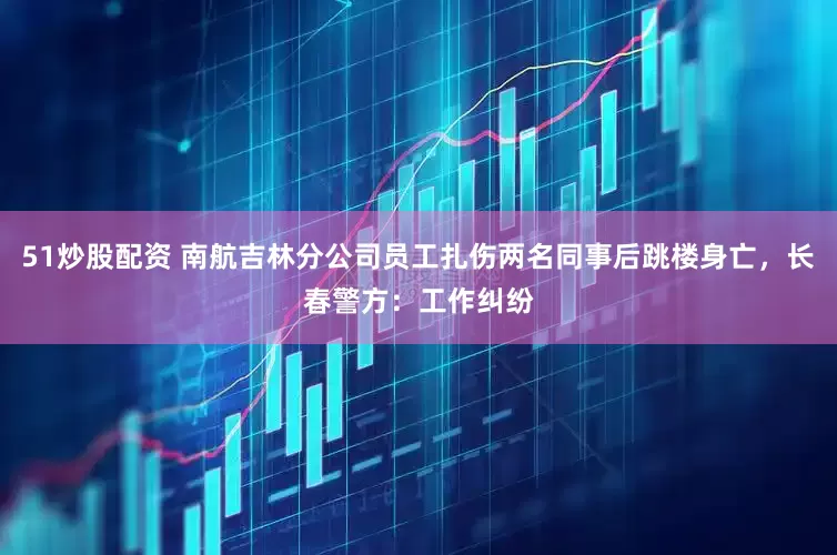 51炒股配资 南航吉林分公司员工扎伤两名同事后跳楼身亡，长春警方：工作纠纷