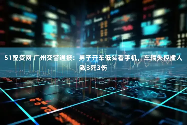 51配资网 广州交警通报：男子开车低头看手机，车辆失控撞人致3死3伤