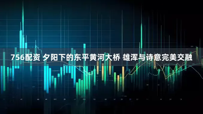 756配资 夕阳下的东平黄河大桥 雄浑与诗意完美交融