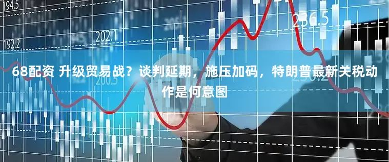 68配资 升级贸易战？谈判延期，施压加码，特朗普最新关税动作是何意图