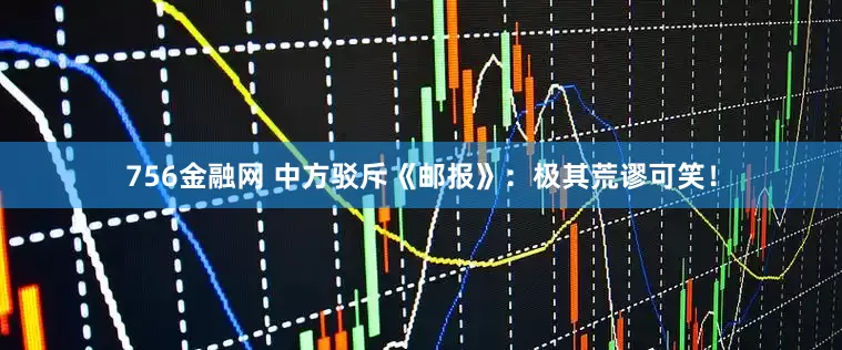 756金融网 中方驳斥《邮报》：极其荒谬可笑！