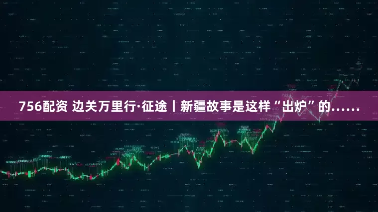 756配资 边关万里行·征途丨新疆故事是这样“出炉”的……