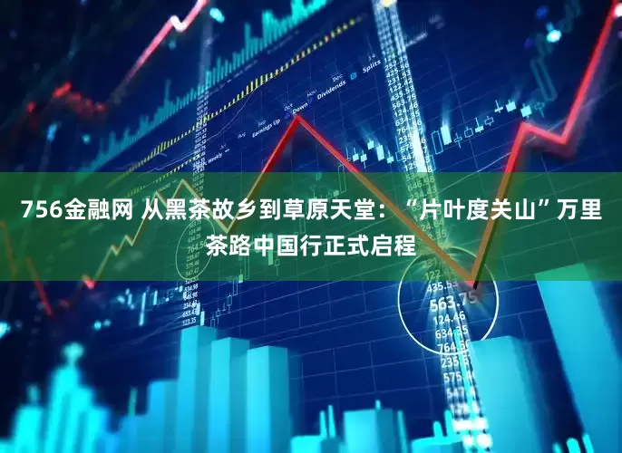 756金融网 从黑茶故乡到草原天堂：“片叶度关山”万里茶路中国行正式启程