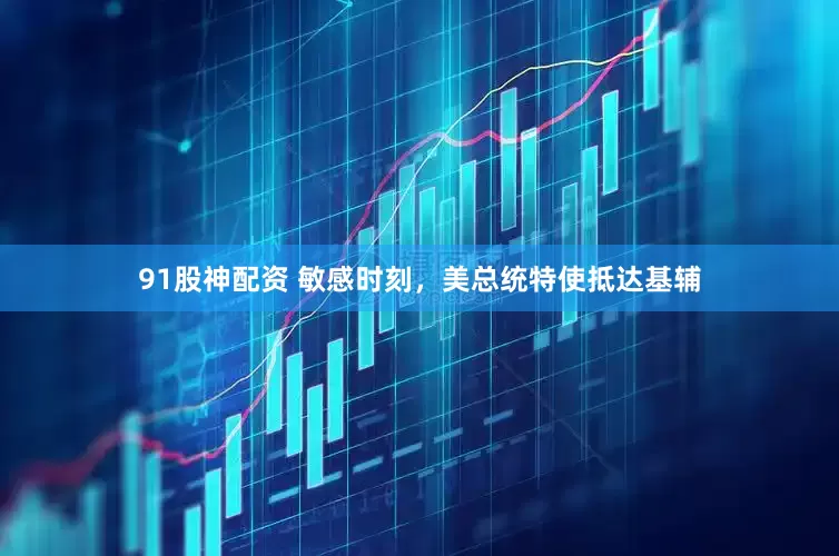 91股神配资 敏感时刻，美总统特使抵达基辅
