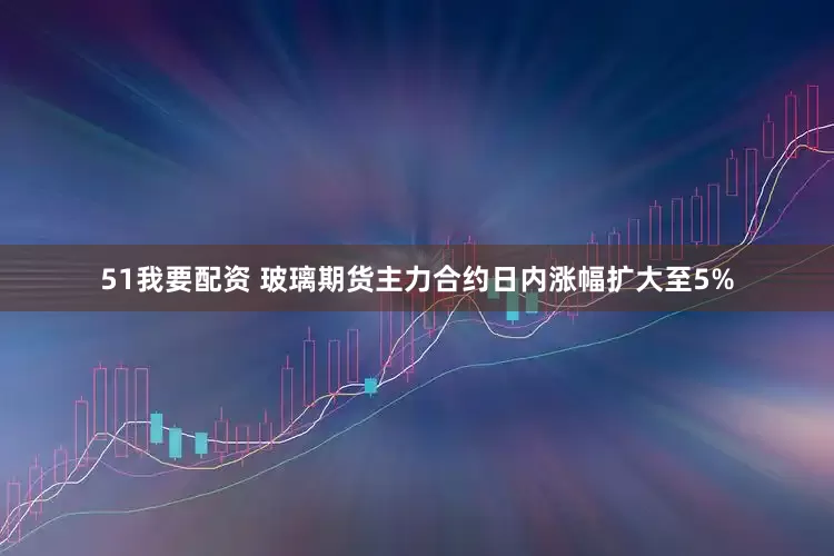 51我要配资 玻璃期货主力合约日内涨幅扩大至5%