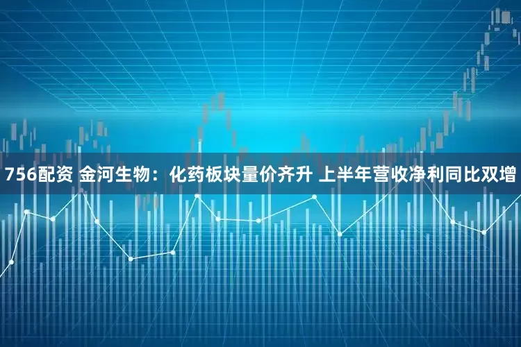 756配资 金河生物：化药板块量价齐升 上半年营收净利同比双增