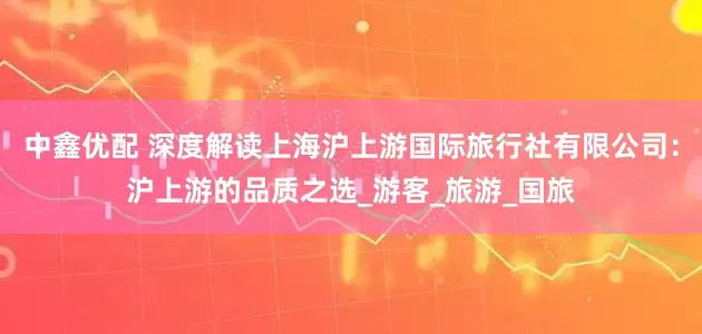 中鑫优配 深度解读上海沪上游国际旅行社有限公司：沪上游的品质之选_游客_旅游_国旅