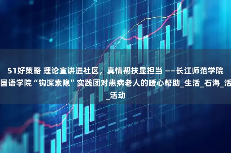 51好策略 理论宣讲进社区,真情帮扶显担当 ——长江师范学院外国语学院“钩深索隐”实践团对患病老人的暖心帮助_生活_石海_活动