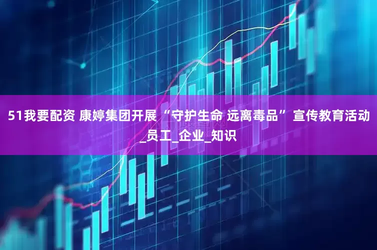 51我要配资 康婷集团开展 “守护生命 远离毒品” 宣传教育活动_员工_企业_知识