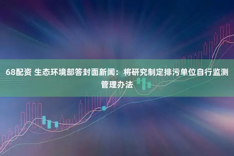 68配资 生态环境部答封面新闻:将研究制定排污单位自行监测管理办法